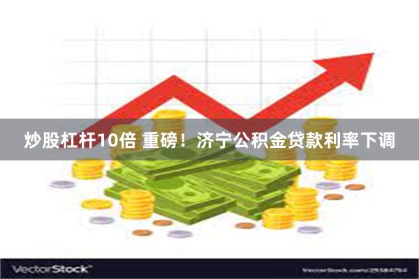 炒股杠杆10倍 重磅！济宁公积金贷款利率下调