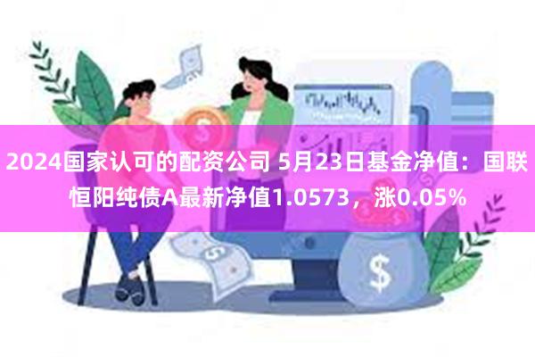 2024国家认可的配资公司 5月23日基金净值：国联恒阳纯债A最新净值1.0573，涨0.05%