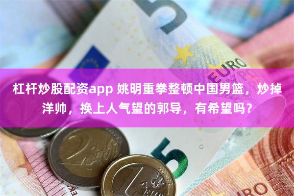 杠杆炒股配资app 姚明重拳整顿中国男篮，炒掉洋帅，换上人气望的郭导，有希望吗？