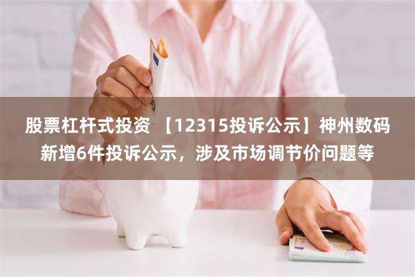 股票杠杆式投资 【12315投诉公示】神州数码新增6件投诉公示，涉及市场调节价问题等