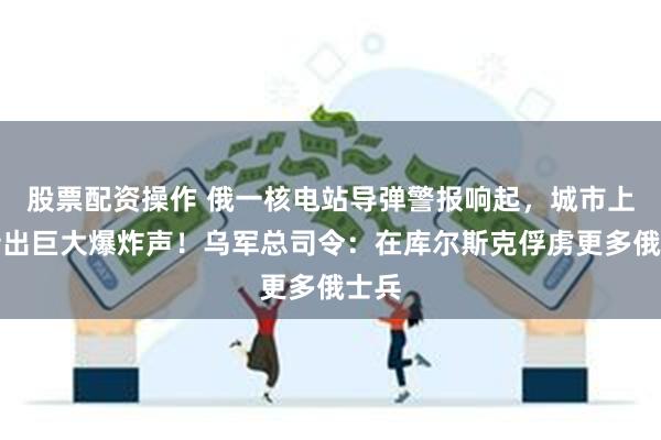 股票配资操作 俄一核电站导弹警报响起，城市上空传出巨大爆炸声！乌军总司令：在库尔斯克俘虏更多俄士兵