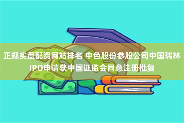 正规实盘配资网站排名 中色股份参股公司中国瑞林IPO申请获中国证监会同意注册批复