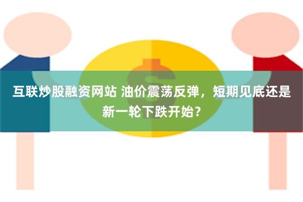 互联炒股融资网站 油价震荡反弹，短期见底还是新一轮下跌开始？