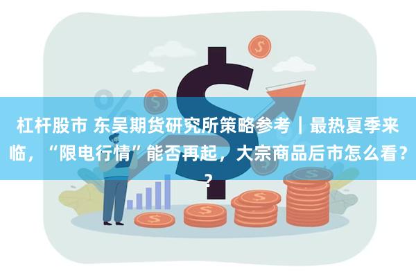 杠杆股市 东吴期货研究所策略参考｜最热夏季来临，“限电行情”能否再起，大宗商品后市怎么看？