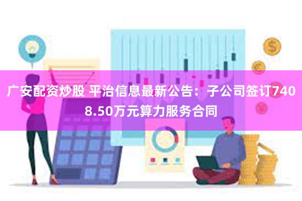 广安配资炒股 平治信息最新公告：子公司签订7408.50万元算力服务合同