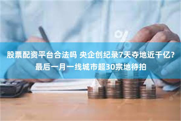 股票配资平台合法吗 央企创纪录7天夺地近千亿？最后一月一线城市超30宗地待拍