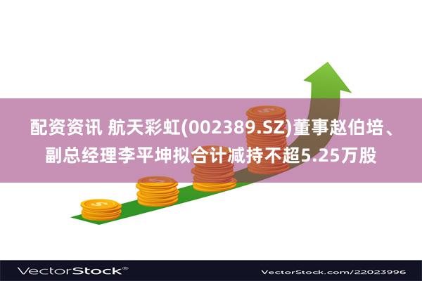 配资资讯 航天彩虹(002389.SZ)董事赵伯培、副总经理李平坤拟合计减持不超5.25万股