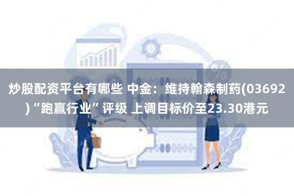 炒股配资平台有哪些 中金：维持翰森制药(03692)“跑赢行业”评级 上调目标价至23.30港元