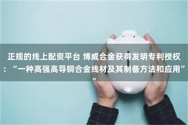 正规的线上配资平台 博威合金获得发明专利授权：“一种高强高导铜合金线材及其制备方法和应用”