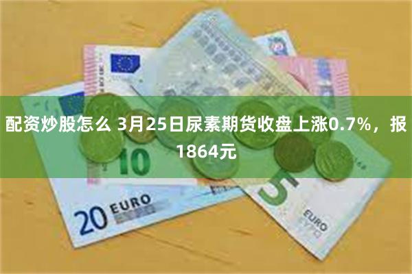 配资炒股怎么 3月25日尿素期货收盘上涨0.7%，报1864元