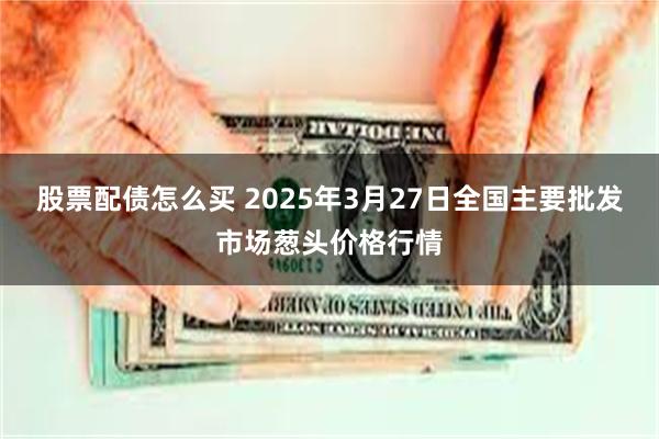 股票配债怎么买 2025年3月27日全国主要批发市场葱头价格行情