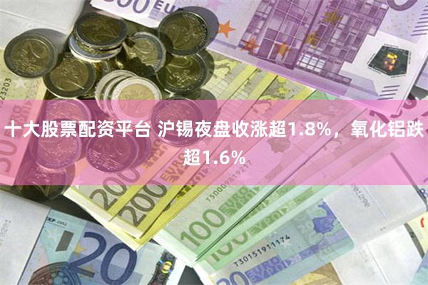 十大股票配资平台 沪锡夜盘收涨超1.8%，氧化铝跌超1.6%