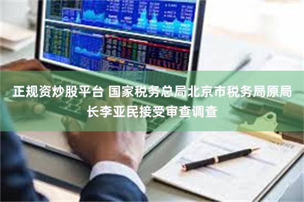 正规资炒股平台 国家税务总局北京市税务局原局长李亚民接受审查调查