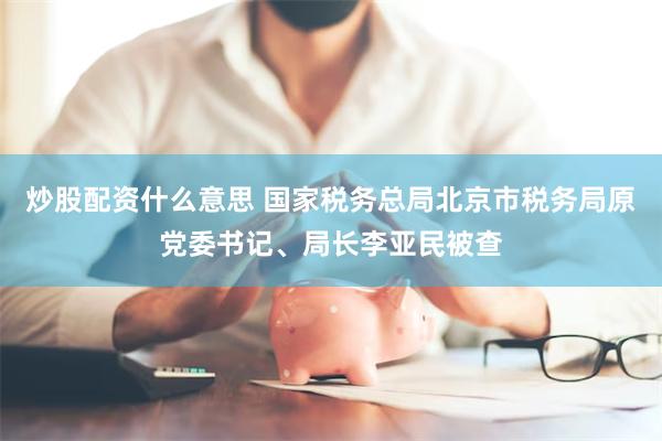 炒股配资什么意思 国家税务总局北京市税务局原党委书记、局长李亚民被查