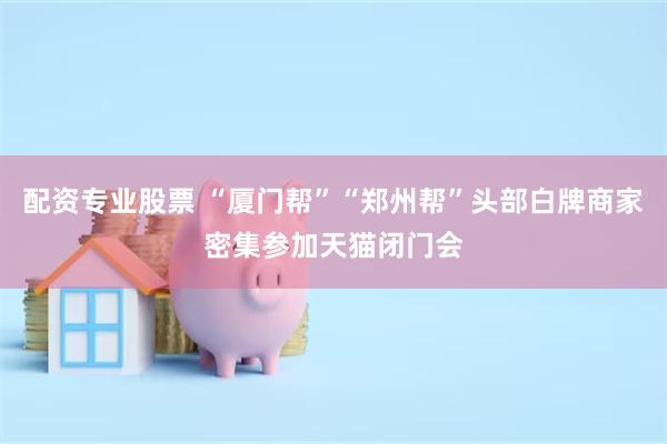 配资专业股票 “厦门帮”“郑州帮”头部白牌商家密集参加天猫闭门会