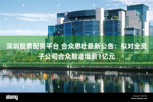 深圳股票配资平台 合众思壮最新公告：拟对全资子公司合众智造增资1亿元