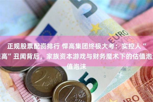 正规股票配资排行 悍高集团终极大考：实控人“限高”丑闻背后，家族资本游戏与财务魔术下的估值泡沫
