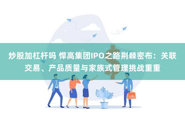 炒股加杠杆吗 悍高集团IPO之路荆棘密布：关联交易、产品质量与家族式管理挑战重重