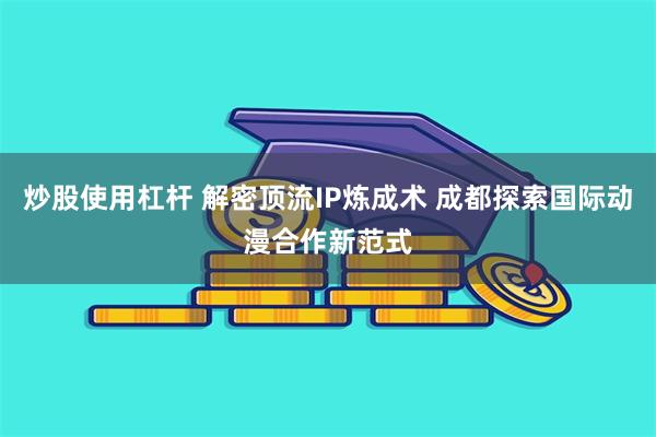 炒股使用杠杆 解密顶流IP炼成术 成都探索国际动漫合作新范式