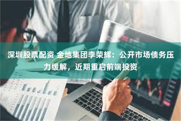 深圳股票配资 金地集团李荣辉：公开市场债务压力缓解，近期重启前端投资