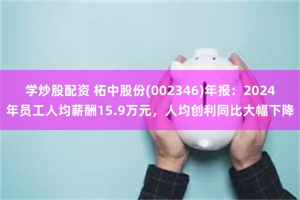 学炒股配资 柘中股份(002346)年报：2024年员工人均薪酬15.9万元，人均创利同比大幅下降