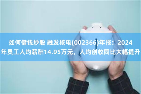 如何借钱炒股 融发核电(002366)年报：2024年员工人均薪酬14.95万元，人均创收同比大幅提升