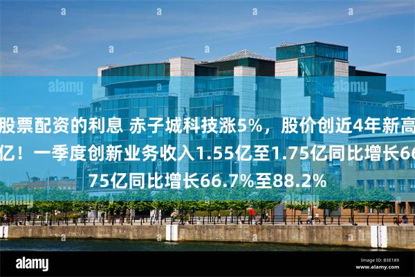 股票配资的利息 赤子城科技涨5%，股价创近4年新高，市值重回百亿！一季度创新业务收入1.55亿至1.75亿同比增长66.7%至88.2%