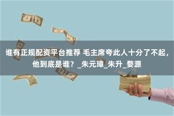 谁有正规配资平台推荐 毛主席夸此人十分了不起，他到底是谁？_朱元璋_朱升_婺源