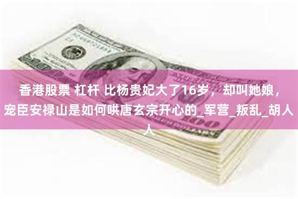香港股票 杠杆 比杨贵妃大了16岁，却叫她娘，宠臣安禄山是如何哄唐玄宗开心的_军营_叛乱_胡人