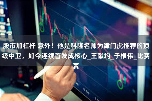 股市加杠杆 意外！他是科隆名帅为津门虎推荐的顶级中卫，如今连续首发成核心_王献均_于根伟_比赛