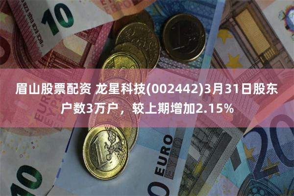 眉山股票配资 龙星科技(002442)3月31日股东户数3万户，较上期增加2.15%