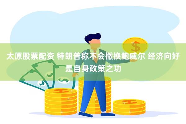 太原股票配资 特朗普称不会撤换鲍威尔 经济向好是自身政策之功