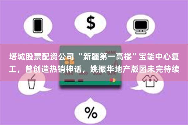 塔城股票配资公司 “新疆第一高楼”宝能中心复工，曾创造热销神话，姚振华地产版图未完待续
