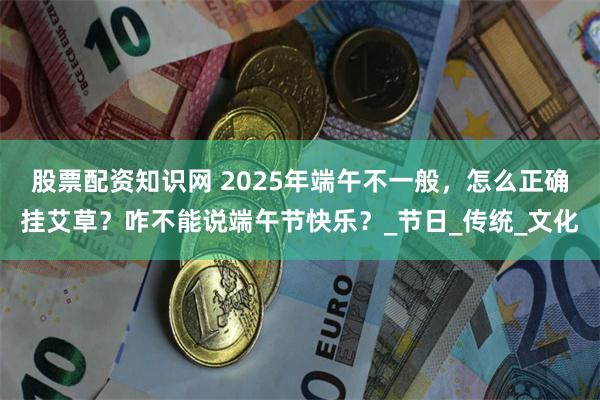 股票配资知识网 2025年端午不一般，怎么正确挂艾草？咋不能说端午节快乐？_节日_传统_文化