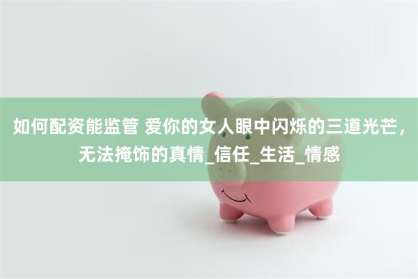 如何配资能监管 爱你的女人眼中闪烁的三道光芒，无法掩饰的真情_信任_生活_情感