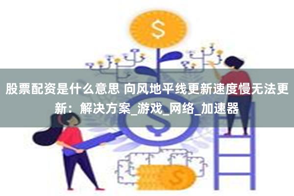 股票配资是什么意思 向风地平线更新速度慢无法更新：解决方案_游戏_网络_加速器