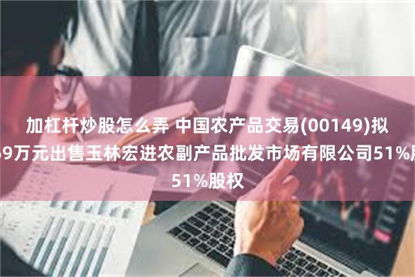 加杠杆炒股怎么弄 中国农产品交易(00149)拟2469万元出售玉林宏进农副产品批发市场有限公司51%股权