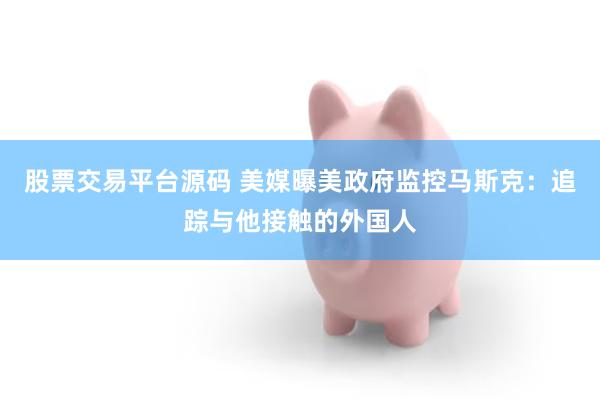 股票交易平台源码 美媒曝美政府监控马斯克：追踪与他接触的外国人