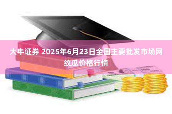 大牛证券 2025年6月23日全国主要批发市场网纹瓜价格行情