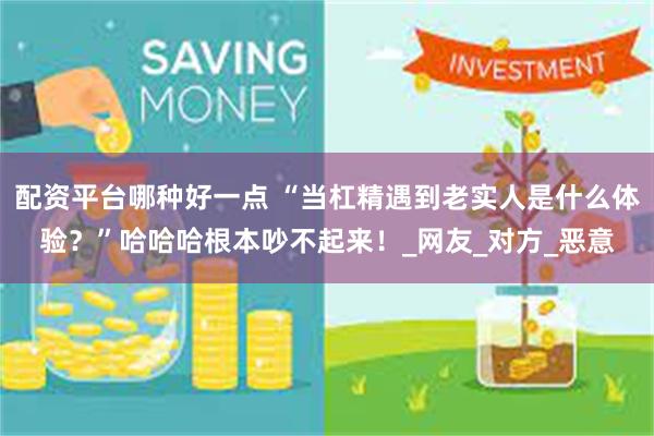 配资平台哪种好一点 “当杠精遇到老实人是什么体验？”哈哈哈根本吵不起来！_网友_对方_恶意
