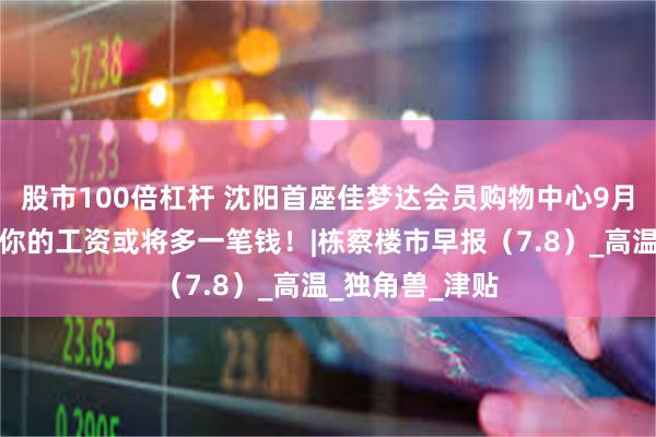 股市100倍杠杆 沈阳首座佳梦达会员购物中心9月开业！本月起你的工资或将多一笔钱！|栋察楼市早报（7.8）_高温_独角兽_津贴