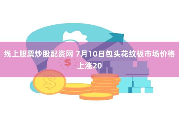 线上股票炒股配资网 7月10日包头花纹板市场价格上涨20
