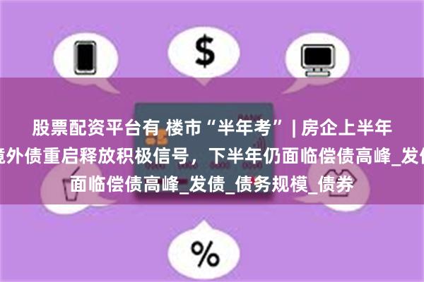 股票配资平台有 楼市“半年考” | 房企上半年融资收缩三成：境外债重启释放积极信号，下半年仍面临偿债高峰_发债_债务规模_债券