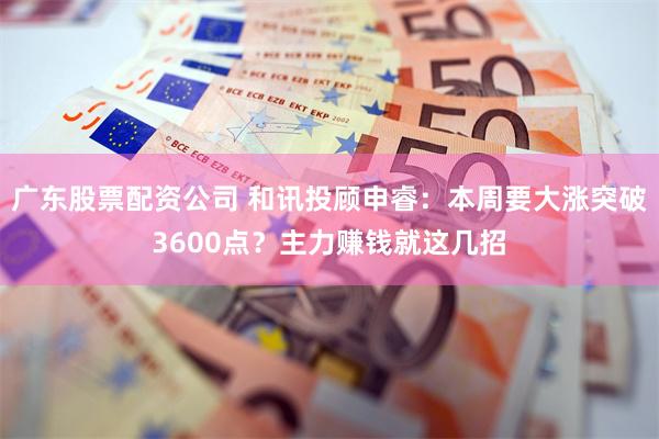 广东股票配资公司 和讯投顾申睿：本周要大涨突破3600点？主力赚钱就这几招