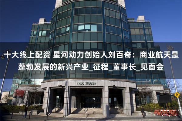 十大线上配资 星河动力创始人刘百奇：商业航天是蓬勃发展的新兴产业_征程_董事长_见面会
