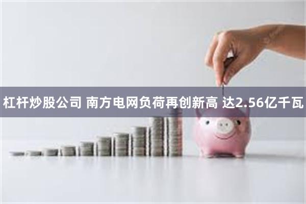 杠杆炒股公司 南方电网负荷再创新高 达2.56亿千瓦