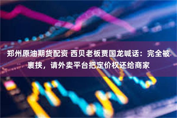 郑州原油期货配资 西贝老板贾国龙喊话：完全被裹挟，请外卖平台把定价权还给商家