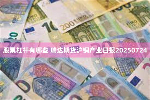 股票杠杆有哪些 瑞达期货沪铜产业日报20250724