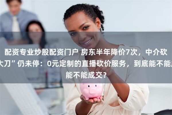 配资专业炒股配资门户 房东半年降价7次，中介砍价“大刀”仍未停：0元定制的直播砍价服务，到底能不能成交？