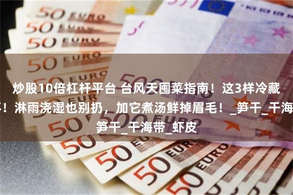 炒股10倍杠杆平台 台风天囤菜指南！这3样冷藏1年不坏！淋雨浇湿也别扔，加它煮汤鲜掉眉毛！_笋干_干海带_虾皮